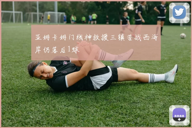 亚姆卡姆门线神救援三镇苦战西海岸仍落后1球
