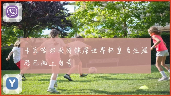卡瓦哈尔或将缺席世界杯皇马生涯恐已画上句号