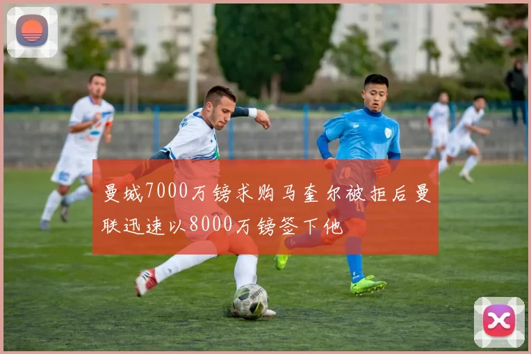 曼城7000万镑求购马奎尔被拒后曼联迅速以8000万镑签下他