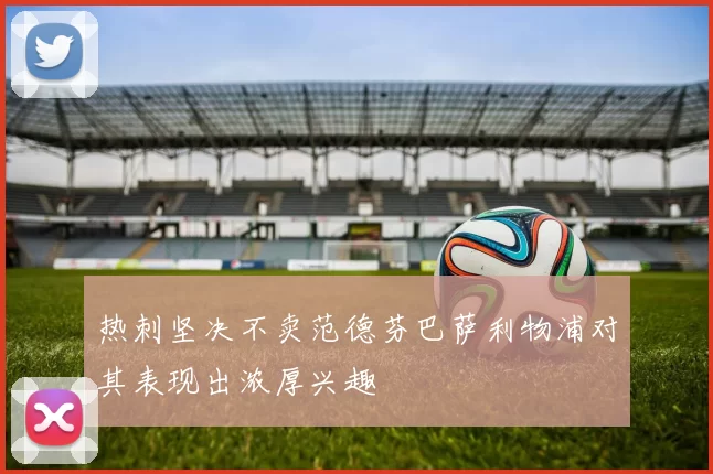 热刺坚决不卖范德芬巴萨利物浦对其表现出浓厚兴趣