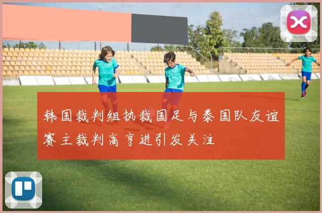 韩国裁判组执裁国足与泰国队友谊赛主裁判高亨进引发关注