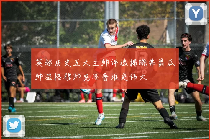 英超历史五大主帅评选揭晓弗爵瓜帅温格穆帅克洛普谁更伟大