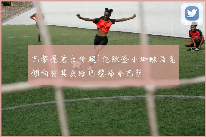 巴黎愿意出价超1亿欧签小蜘蛛马竞倾向将其卖给巴黎而非巴萨