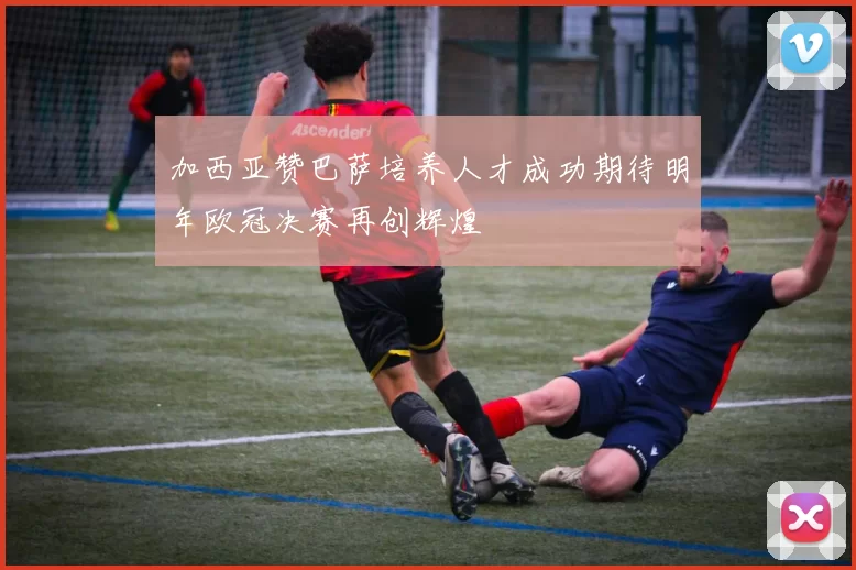 加西亚赞巴萨培养人才成功期待明年欧冠决赛再创辉煌