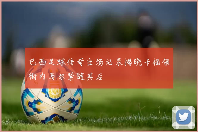 巴西足球传奇出场记录揭晓卡福领衔内马尔紧随其后