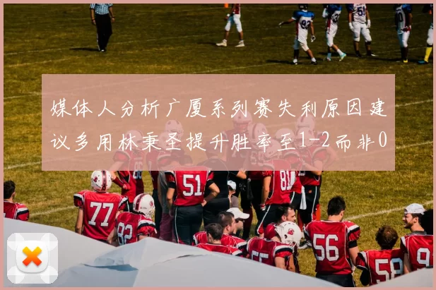 媒体人分析广厦系列赛失利原因建议多用林秉圣提升胜率至1-2而非0-3