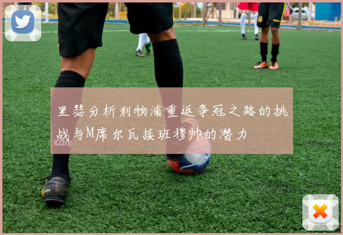 里瑟分析利物浦重返争冠之路的挑战与M席尔瓦接班穆帅的潜力