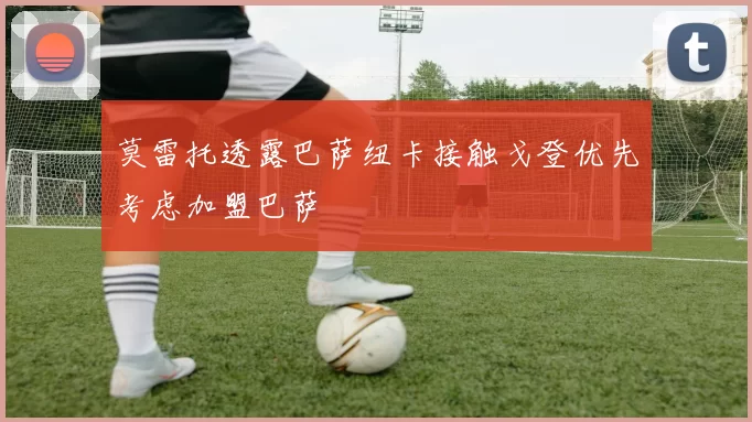 莫雷托透露巴萨纽卡接触戈登优先考虑加盟巴萨