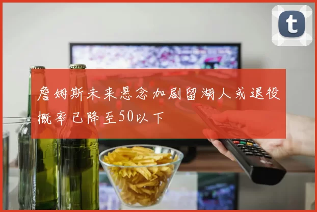 詹姆斯未来悬念加剧留湖人或退役概率已降至50以下