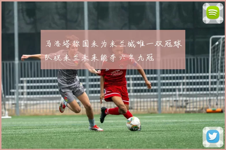 马洛塔称国米为米兰城唯一双冠球队祝米兰未来能夺六年九冠