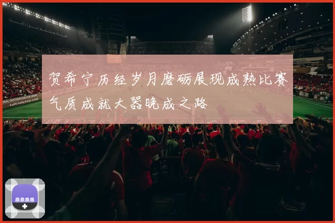 贺希宁历经岁月磨砺展现成熟比赛气质成就大器晚成之路
